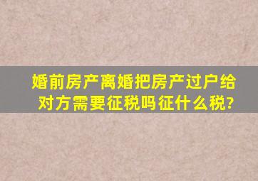 婚前房产离婚把房产过户给对方需要征税吗,征什么税?