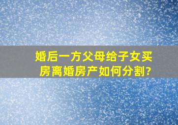 婚后一方父母给子女买房,离婚房产如何分割?