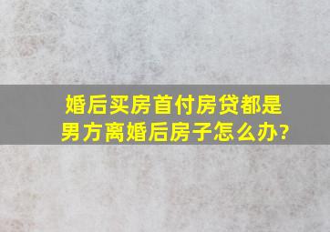 婚后买房首付房贷,都是男方,离婚后房子怎么办?