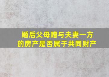 婚后父母赠与夫妻一方的房产是否属于共同财产