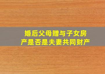 婚后父母赠与子女房产是否是夫妻共同财产