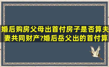 婚后购房父母出首付房子是否算夫妻共同财产?婚后岳父出的首付算...