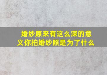 婚纱原来有这么深的意义,你拍婚纱照是为了什么