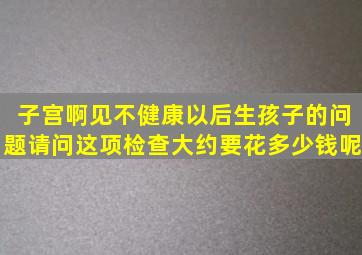 子宫啊见不健康以后生孩子的问题请问这项检查大约要花多少钱呢