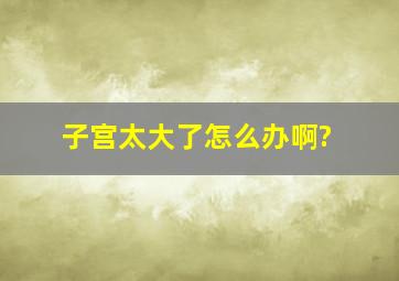 子宫太大了怎么办啊?