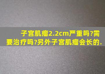 子宫肌瘤2.2cm严重吗?需要治疗吗?另外子宫肌瘤会长的.