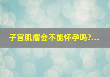 子宫肌瘤会不能怀孕吗?...