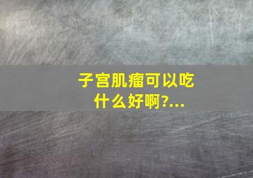 子宫肌瘤可以吃什么好啊?...