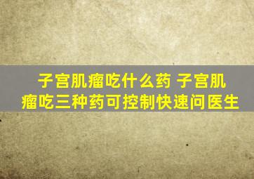 子宫肌瘤吃什么药 子宫肌瘤吃三种药可控制快速问医生