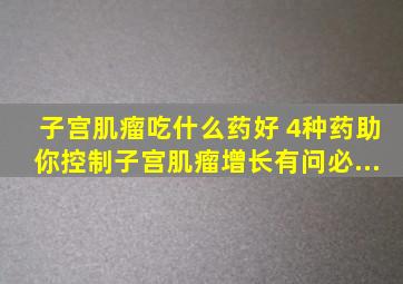 子宫肌瘤吃什么药好 4种药助你控制子宫肌瘤增长有问必...