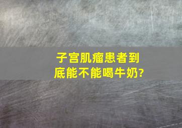 子宫肌瘤患者到底能不能喝牛奶?