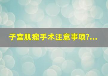 子宫肌瘤手术注意事项?...