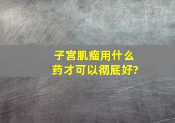 子宫肌瘤用什么药才可以彻底好?