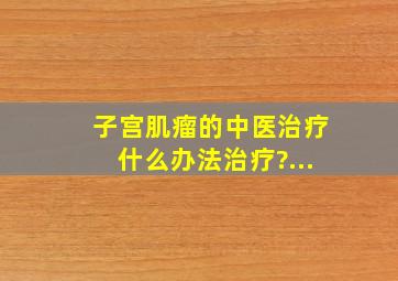 子宫肌瘤的中医治疗什么办法治疗?...