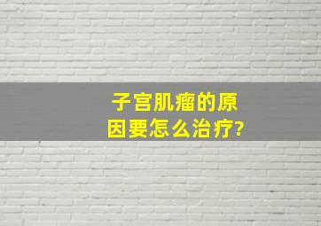 子宫肌瘤的原因,要怎么治疗?