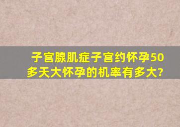 子宫腺肌症子宫约怀孕50多天大,怀孕的机率有多大?