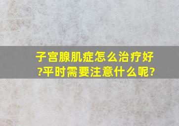 子宫腺肌症怎么治疗好?平时需要注意什么呢?