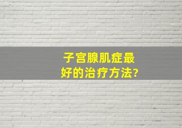 子宫腺肌症最好的治疗方法。?