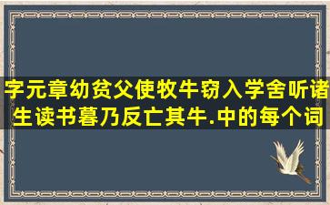 字元章,幼贫,父使牧牛;窃入学舍听诸生读书,暮乃反,亡其牛.中的每个词,...