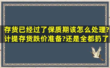 存货已经过了保质期该怎么处理?计提存货跌价准备?还是全都扔了做...