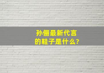 孙俪最新代言的鞋子是什么?