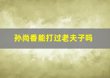 孙尚香能打过老夫子吗