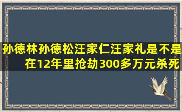 孙德林、孙德松、汪家仁、汪家礼是不是在12年里抢劫300多万元,杀死...