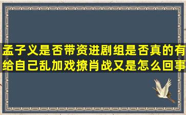 孟子义是否带资进剧组,是否真的有给自己乱加戏,撩肖战又是怎么回事?...