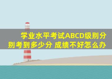 学业水平考试ABCD级别分别考到多少分 成绩不好怎么办