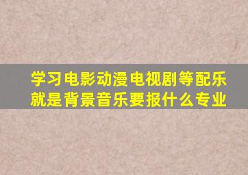 学习电影,动漫、电视剧等配乐(就是背景音乐)要报什么专业,