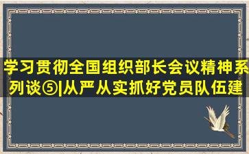 学习贯彻全国组织部长会议精神系列谈⑤|从严从实抓好党员队伍建设