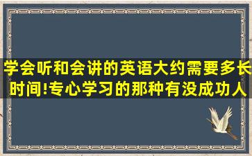 学会听和会讲的英语,大约需要多长时间!(专心学习的那种,有没成功人士...