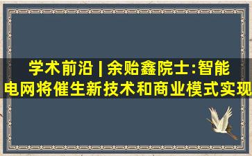 学术前沿 | 余贻鑫院士:智能电网将催生新技术和商业模式,实现工业...