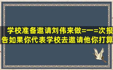 学校准备邀请刘伟来做=一=次报告,如果你代表学校去邀请他,你打算...