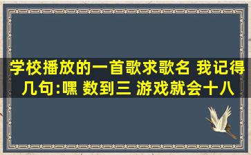 学校播放的一首歌,求歌名 我记得几句:嘿 数到三 游戏就会十八代 ……