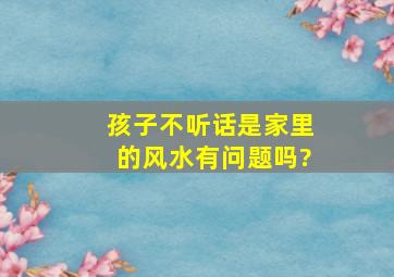 孩子不听话是家里的风水有问题吗?