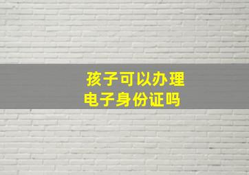 孩子可以办理电子身份证吗 