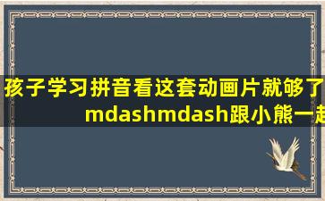 孩子学习拼音看这套动画片就够了——跟小熊一起学拼音