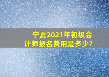 宁夏2021年初级会计师报名费用是多少?