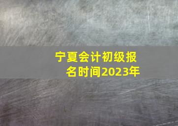 宁夏会计初级报名时间2023年