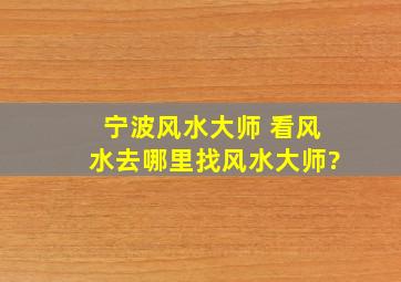 宁波风水大师 ,看风水去哪里找风水大师?