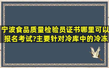 宁波食品质量检验员证书哪里可以报名考试?主要针对冷库中的冷冻...