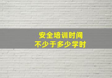 安全培训时间不少于多少学时