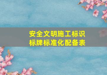 安全文明施工标识标牌(标准化)配备表