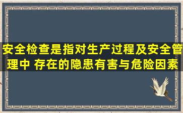 安全检查是指对生产过程及安全管理中( )存在的隐患、有害与危险因素...