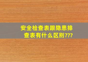 安全检查表跟隐患排查表有什么区别???