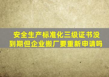 安全生产标准化三级证书没到期,但企业搬厂要重新申请吗