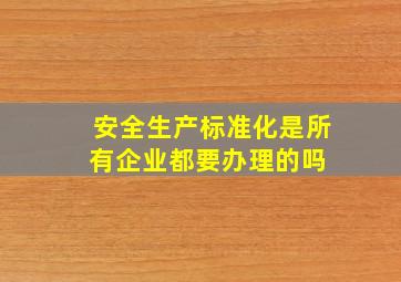 安全生产标准化是所有企业都要办理的吗 