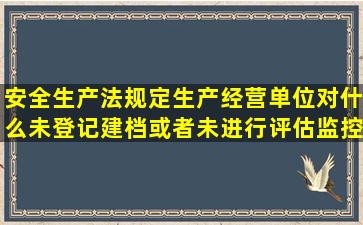 安全生产法规定生产经营单位对什么未登记建档或者未进行评估监控...