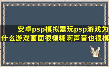 安卓psp模拟器玩psp游戏,为什么游戏画面很模糊啊,声音也很模糊不清?
